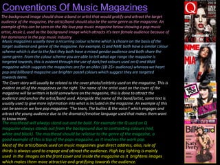 Conventions Of Music Magazines
The background image should show a band or artist that would gratify and attract the target
audience of the magazine, the artist/band should also be the same genre as the magazine. An
example of this can be seen on the We love pop music magazine below showing a pop music
artist, Jessie J, used as the background image which attracts it's teen female audience because of
her dominance in the pop music industry.
Music magazines usually have a recurring colour scheme which is chosen on the basis of the
target audience and genre of the magazine. For example, Q and NME both have a similar colour
scheme which is due to the fact they both have a mixed gender audience and both share the
same genre. From the colour scheme you are able to tell what age range the magazine is
targeted towards, this is evident through the use of dark/red colours used on Q and NME
magazine which suggests the magazines are for an older (18-25+ audience) whereas we heart
pop and billboard magazine use brighter pastel colours which suggest they are targeted
towards teens.
The Cover story will usually be related to the cover photo/celebrity used on the magazine. This is
evident on all of the magazines on the right. The name of the artist used on the cover of the
magazine will be written in bold somewhere on the magazine, this is done to attract the
audience and anchor the artist/band used. Alongside the name of the band/artist, some text is
usually used to give more information into what is included in the magazine. An example of this
can be seen on we love pop magazine- 'The tears, The bullies & the voice!' which engages and
attract the young audience due to the dramatic/emotive language used that makes them want
to know more.

The masthead will always stand out and be bold. For example the Q used on Q
magazine always stands out from the background due to contrasting colours (red,
white and black). The masthead should be relative to the genre of the magazine, a
good example of this is top of the pops magazine, as it involves the work pop.
Most of the artist/bands used on music magazines give direct address, also, rule of
thirds is always used to engage and attract the audience. High key lighting is mainly
used in the images on the front cover and inside the magazine as it brightens images
which makes them more attractive and gratifying towards the audience.

 