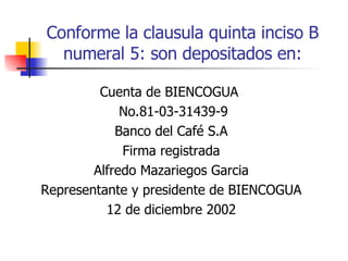 Conforme la clausula quinta inciso B numeral 5: son depositados en: Cuenta de BIENCOGUA  No.81-03-31439-9 Banco del Café S.A Firma registrada Alfredo Mazariegos Garcia Representante y presidente de BIENCOGUA 12 de diciembre 2002 