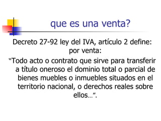 que es una venta? Decreto 27-92 ley del IVA, artículo 2 define: por venta: “ Todo acto o contrato que sirve para transferir a título oneroso el dominio total o parcial de bienes muebles o inmuebles situados en el territorio nacional, o derechos reales sobre ellos …”. 