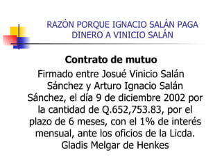 RAZÓN PORQUE IGNACIO SALÁN PAGA DINERO A VINICIO SALÁN Contrato de mutuo Firmado entre Josué Vinicio Salán Sánchez y Arturo Ignacio Salán Sánchez, el día 9 de diciembre 2002 por la cantidad de Q.652,753.83, por el plazo de 6 meses, con el 1% de interés mensual, ante los oficios de la Licda. Gladis Melgar de Henkes 