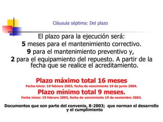 Cláusula séptima: Del plazo El plazo para la ejecución será: 5  meses para el mantenimiento correctivo. 9  para el mantenimiento preventivo y,  2  para el equipamiento del repuesto. A partir de la fecha que se realice el acreditamiento. Plazo máximo total 16 meses Fecha inicio: 19 febrero 2003, fecha de vencimiento 19 de junio 2004. Plazo mínimo total 9 meses. Fecha inicio: 19 febrero 2003, fecha de vencimiento 19 de noviembre 2003. Documentos que son parte del convenio, 8-2003;  que norman el desarrollo y el cumplimiento 