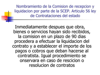 Nombramiento de la Comision de recepcion y liquidacion por parte de la SCEP. Articulo 56 ley de Contrataciones del estado Inmediatamente despues que obra, bienes o servicios hayan sido recibidos, la comision en un plazo de 90 dias procedera a efectuar la liquidacion del contrato y a establecer el importe de los pagos o cobros que deban hacerse al contratista. Igual procedimiento se onservara en caso de rescicion o resolucion de contratos 