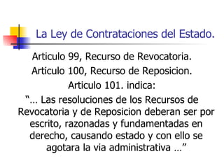 La Ley de Contrataciones del Estado. Articulo 99, Recurso de Revocatoria. Articulo 100, Recurso de Reposicion. Articulo 101. indica: “…  Las resoluciones de los Recursos de Revocatoria y de Reposicion deberan ser por escrito, razonadas y fundamentadas en derecho, causando estado y con ello se agotara la via administrativa …” 