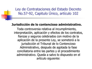 Ley de Contrataciones del Estado Decreto No.57-92, Capitulo Único, artículo 102 Jurisdicción de lo contencioso administrativo. Toda controversia relativa al incumplimiento, interpretación, aplicación y efectos de los contratos, fianzas y seguros celebrados con motivo de la aplicación de la presente Ley, se someterá a la jurisdicción el Tribunal de lo Contencioso Administrativo, después de agotada la fase conciliatoria entre las partes y el procedimiento administrativo. Queda a salvo lo dispuesto en el artículo siguiente: 