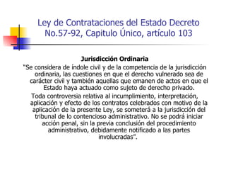 Ley de Contrataciones del Estado Decreto No.57-92, Capitulo Único, artículo 103 Jurisdicción Ordinaria “ Se considera de índole civil y de la competencia de la jurisdicción ordinaria, las cuestiones en que el derecho vulnerado sea de carácter civil y también aquellas que emanen de actos en que el Estado haya actuado como sujeto de derecho privado. Toda controversia relativa al incumplimiento, interpretación, aplicación y efecto de los contratos celebrados con motivo de la aplicación de la presente Ley, se someterá a la jurisdicción del tribunal de lo contencioso administrativo. No se podrá iniciar acción penal, sin la previa conclusión del procedimiento administrativo, debidamente notificado a las partes involucradas”.  