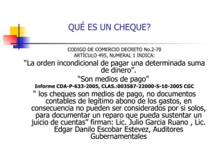 QUÉ ES UN CHEQUE? CODIGO DE COMERCIO DECRETO No.2-70 ARTÍCULO 495, NUMERAL 1 INDICA: “ La orden incondicional de pagar una determinada suma de dinero”. “ Son medios de pago”  Informe CDA-P-633-2005, CLAS.:003587-22000-S-10-2005 CGC “  los cheques son medios de pago, no documentos contables de legítimo abono de los gastos, en consecuencia no pueden ser considerados por si solos, para documentar un reparo que pueda sustentar un juicio de cuentas” firman: Lic. Julio Garcia Ruano , Lic. Edgar Danilo Escobar Estevez, Auditores Gubernamentales 