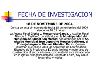 FECHA DE INVESTIGACION 18 DE NOVIEMBRE DE 2004 Consta en acta sin numero de fecha 18 de noviembre del 2004 siendo las 10:55 horas. La Agente Fiscal  Gloria L. Monterroso Garcia , y Auxiliar Fiscal Nilsson E. Castillo C. constituidos en la  Municipalidad del Municipio de Sibinal San Marcos , son atendidos por el  Sr. Alcalde Municipal Jose Cupertino Morales Gutierrez, el Consejal segundo Michael Ubaldino Perez,  Quienes informan que el año 2003 las Secreteria de Coordinacion Ejecutiva de la Presidencia  SI  envio laminas y materiales de construccion al sector minerva, cuyo material esta almacenado en la iglesia evangelica llamada Cuerpo de Cristo, hay albun fotografico y videos  