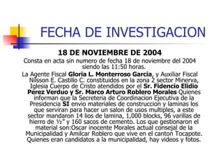 FECHA DE INVESTIGACION 18 DE NOVIEMBRE DE 2004 Consta en acta sin numero de fecha 18 de noviembre del 2004 siendo las 11:50 horas. La Agente Fiscal  Gloria L. Monterroso Garcia , y Auxiliar Fiscal Nilsson E. Castillo C. constituidos en la zona 2 sector Minerva, Iglesia Cuerpo de Cristo atendidos por el  Sr. Fidencio Elidio Perez Verduo y Sr. Marco Arturo Roblero Morales  Quienes informan que la Secreteria de Coordinacion Ejecutiva de la Presidencia  SI  envio materiales de construccion y laminas los que serviran para hacer un salon de usos multiples, a este sector mandaron 14 lios de lamina, 1,000 blocks, 96 varillas de hierro de ½” y 160 sacos de cemento. Los que gestionaron el material son:Oscar inocente Morales actual consejal de la Municipalidad y Amilcar Roblero que vive en el canton Tocapote. Quienes eran candidatos a la municipalidad, hay videos y fotos. 