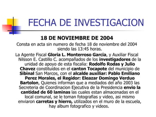 FECHA DE INVESTIGACION 18 DE NOVIEMBRE DE 2004 Consta en acta sin numero de fecha 18 de noviembre del 2004 siendo las 13:45 horas. La Agente Fiscal  Gloria L. Monterroso Garcia , y Auxiliar Fiscal Nilsson E. Castillo C. acompañados de los  investigadores  de la unidad de apoyo de esta fiscalia:  Rodolfo Rodas y Julio Chavez  constituidos en el  canton Tocapote  del municipio de  Sibinal  San Marcos, con el  alcalde auxiliar: Pablo Emiliano Perez Morales, el Regidor: Eleazar Domingo Verduo Bartolon , Quienes informan que a mediados del año 2003 las Secreteria de Coordinacion Ejecutiva de la Presidencia  envio la cantidad de 60 laminas  las cuales estan almacenadas en el local comunal, se le toman fotografias y video, asi mismo enviaron  carretas y hierro,  utilizados en el muro de la escuela, hay album fotografico y videos.  