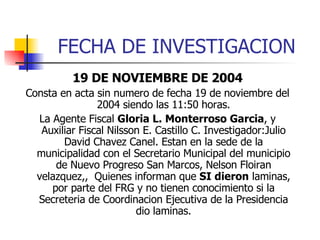 FECHA DE INVESTIGACION 19 DE NOVIEMBRE DE 2004 Consta en acta sin numero de fecha 19 de noviembre del 2004 siendo las 11:50 horas. La Agente Fiscal  Gloria L. Monterroso Garcia , y Auxiliar Fiscal Nilsson E. Castillo C. Investigador:Julio David Chavez Canel. Estan en la sede de la municipalidad con el Secretario Municipal del municipio de Nuevo Progreso San Marcos, Nelson Floiran velazquez,,  Quienes informan que  SI dieron  laminas, por parte del FRG y no tienen conocimiento si la Secreteria de Coordinacion Ejecutiva de la Presidencia dio laminas. 