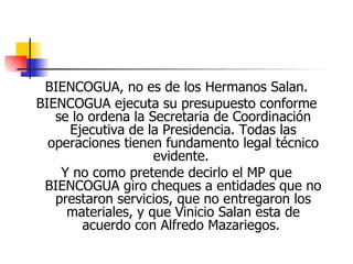 BIENCOGUA, no es de los Hermanos Salan. BIENCOGUA ejecuta su presupuesto conforme se lo ordena la Secretaria de Coordinación Ejecutiva de la Presidencia. Todas las operaciones tienen fundamento legal técnico evidente.  Y no como pretende decirlo el MP que BIENCOGUA giro cheques a entidades que no prestaron servicios, que no entregaron los materiales, y que Vinicio Salan esta de acuerdo con Alfredo Mazariegos.  