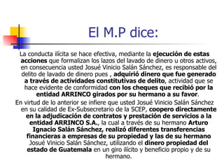 El M.P dice: La conducta ilícita se hace efectiva, mediante la  ejecución de estas acciones  que formalizan los lazos del lavado de dinero u otros activos, en consecuencia usted Josué Vinicio Salán Sánchez, es responsable del delito de lavado de dinero pues ,  adquirió dinero que fue generado a través de actividades constitutivas de delito , actividad que se hace evidente de conformidad  con los cheques que recibió por la entidad ARRINCO girados por su hermano a su favor .  En virtud de lo anterior se infiere que usted Josué Vinicio Salán Sánchez en su calidad de Ex-Subsecretario de la SCEP,  coopero directamente en la adjudicación de contratos y prestación de servicios a la entidad ARRINCO S.A. , la cual a través de su hermano  Arturo Ignacio Salán Sánchez, realizó diferentes transferencias financieras a empresas de su propiedad y las de su hermano  Josué Vinicio Salán Sánchez, utilizando el  dinero propiedad del estado de Guatemala  en un giro ilícito y beneficio propio y de su hermano. 
