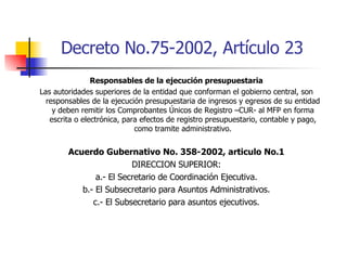 Decreto No.75-2002, Artículo 23 Responsables de la ejecución presupuestaria Las autoridades superiores de la entidad que conforman el gobierno central, son responsables de la ejecución presupuestaria de ingresos y egresos de su entidad y deben remitir los Comprobantes Únicos de Registro –CUR- al MFP en forma escrita o electrónica, para efectos de registro presupuestario, contable y pago, como tramite administrativo. Acuerdo Gubernativo No. 358-2002, articulo No.1 DIRECCION SUPERIOR: a.- El Secretario de Coordinación Ejecutiva. b.- El Subsecretario para Asuntos Administrativos. c.- El Subsecretario para asuntos ejecutivos. 