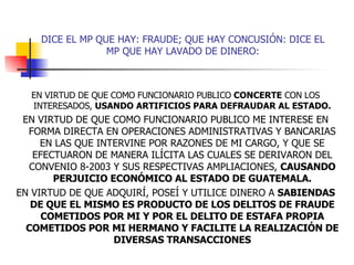 DICE EL MP QUE HAY: FRAUDE; QUE HAY CONCUSIÓN: DICE EL MP QUE HAY LAVADO DE DINERO: EN VIRTUD DE QUE COMO FUNCIONARIO PUBLICO  CONCERTE  CON LOS INTERESADOS,  USANDO ARTIFICIOS PARA DEFRAUDAR AL ESTADO. EN VIRTUD DE QUE COMO FUNCIONARIO PUBLICO ME INTERESE EN FORMA DIRECTA EN OPERACIONES ADMINISTRATIVAS Y BANCARIAS EN LAS QUE INTERVINE POR RAZONES DE MI CARGO, Y QUE SE EFECTUARON DE MANERA ILÍCITA LAS CUALES SE DERIVARON DEL CONVENIO 8-2003 Y SUS RESPECTIVAS AMPLIACIONES,  CAUSANDO PERJUICIO ECONÓMICO AL ESTADO DE GUATEMALA. EN VIRTUD DE QUE ADQUIRÍ, POSEÍ Y UTILICE DINERO A  SABIENDAS DE QUE EL MISMO ES PRODUCTO DE LOS DELITOS DE FRAUDE COMETIDOS POR MI Y POR EL DELITO DE ESTAFA PROPIA COMETIDOS POR MI HERMANO Y FACILITE LA REALIZACIÓN DE DIVERSAS TRANSACCIONES 