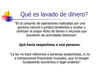 Qué es lavado de dinero? “ Es el conjunto de operaciones realizados por una persona natural o jurídica tendientes a ocultar o disfrazar el origen ilícito de bienes o recursos que provienen de actividades delictivas” Qué haría sospechoso a una persona: “ La ley no hace referencia a personas sospechosas, si no a transacciones financieras inusuales, que no tengan fundamento económico o legal evidente” 