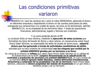 Las condiciones primitivas variaron   Ya que ARRINCO S.A. hace las compras tal y como le indica BIENCOGUA, aplicando el dinero en diferentes empresas y depositando el dinero en las cuentas particulares de ellos, entregando sus compromisos a la unidad de apoyo, tal como se ha demostrado, además ARRINCO S.A. no es propiedad de los Hermanos Salan. Y todas las operaciones financieras, administrativas, legales y técnicas son evidentes. Y no como pretende decirlo el MP. La conducta ilícita se hace efectiva, mediante la  ejecución de estas acciones  que formalizan los lazos del lavado de dinero u otros activos, en consecuencia usted Josué Vinicio Salán Sánchez, es responsable del delito de lavado de dinero pues ,  adquirió dinero que fue generado a través de actividades constitutivas de delito , actividad que se hace evidente de conformidad  con los cheques que recibió por la entidad ARRINCO girados por su hermano a su favor .  En virtud de lo anterior se  infiere  que usted Josué Vinicio Salán Sánchez en su calidad de Ex-Subsecretario de la SCEP,  coopero directamente en la adjudicación de contratos y prestación de servicios a la entidad ARRINCO S.A. , la cual a través de su hermano  Arturo Ignacio Salán Sánchez, realizó diferentes transferencias financieras a empresas de su propiedad y las de su hermano  Josué Vinicio Salán Sánchez, utilizando el  dinero propiedad del estado de Guatemala  en un giro ilícito y beneficio propio y de su hermano. 