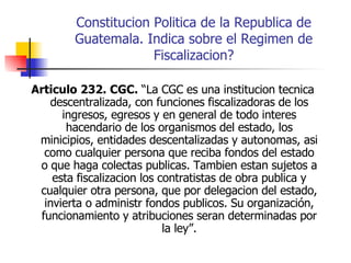 Constitucion Politica de la Republica de Guatemala. Indica sobre el Regimen de Fiscalizacion? Articulo 232. CGC.  “La CGC es una institucion tecnica descentralizada, con funciones fiscalizadoras de los ingresos, egresos y en general de todo interes hacendario de los organismos del estado, los minicipios, entidades descentalizadas y autonomas, asi como cualquier persona que reciba fondos del estado o que haga colectas publicas. Tambien estan sujetos a esta fiscalizacion los contratistas de obra publica y cualquier otra persona, que por delegacion del estado, invierta o administr fondos publicos. Su organización, funcionamiento y atribuciones seran determinadas por la ley”. 