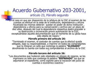 Acuerdo Gubernativo 203-2001,  artículo 23, Párrafo segundo “ En el caso en que por disposición de la jefatura de la CGC el examen de las cuentas se efectué en la sede de la institución, dependencia u oficina fiscalizada las mismas deberán  quedar en poder de dicha institución , dependencia u oficina para su conservación y archivo por un plazo de diez años, después del cual la dependencia respectiva podrá proceder a su destrucción o incineración previa autorización de la CGC, exceptuándose aquella documentación que al momento de su glosa haya sido objeta de reparo.” Párrafo primero del artículo 26: “ Terminado el examen, el contralor de cuentas que la efectuó queda obligado, bajo su responsabilidad, a imprimir en todos los comprobantes que la integran un sello que contenga la palabra  “GLOSADO”  devolviendo la cuenta con todos sus comprobantes al archivo de la CGC .”  Párrafo tercero del artículo 26: “ Los documentos que hubieren sido objetados en pliegos de reparos, se les imprimara un sello que contenga la palabra  “REPARADO”  los que se adjuntaran al expediente, como soporte para la iniciación del juicio de cuentas o económico coactivo.”  