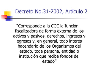 Decreto No.31-2002, Artículo 2 “ Corresponde a la CGC la función fiscalizadora de forma externa de los activos y pasivos, derechos, ingresos y egresos y, en general, todo interés hacendario de los Organismos del estado, toda persona, entidad o institución que reciba fondos del estado” 
