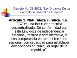 Decreto No. 31-2002, “Ley Organica De La Contraloria General de Cuentas” Articulo 1. Naturaleza Juridica.  “La CGC es una institucion tecnica descentralizada. De conformidad con esta Ley, goza de independencia funcional, tecnica y administrativa, y con competencia en todo el territorio nacional, con capacidad para establecer delegaciones en cualquier lugar de la republica”. 