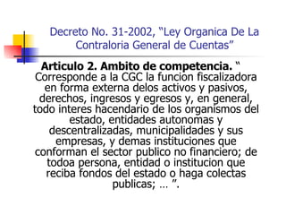 Decreto No. 31-2002, “Ley Organica De La Contraloria General de Cuentas” Articulo 2. Ambito de competencia.  “ Corresponde a la CGC la funcion fiscalizadora en forma externa delos activos y pasivos, derechos, ingresos y egresos y, en general, todo interes hacendario de los organismos del estado, entidades autonomas y descentralizadas, municipalidades y sus empresas, y demas instituciones que conforman el sector publico no financiero; de todoa persona, entidad o institucion que reciba fondos del estado o haga colectas publicas; … ”. 