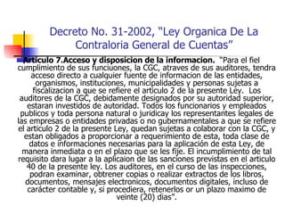 Decreto No. 31-2002, “Ley Organica De La Contraloria General de Cuentas” Articulo 7.Acceso y disposicion de la informacion.  “Para el fiel cumplimiento de sus funciuones, la CGC, atraves de sus auditores, tendra acceso directo a cualquier fuente de informacion de las entidades, organismos, instituciones, municipalidades y personas sujetas a fiscalizacion a que se refiere el articulo 2 de la presente Ley.  Los auditores de la CGC, debidamente designados por su autoridad superior, estaran investidos de autoridad. Todos los funcionarios y empleados publicos y toda persona natural o juridicay los representantes legales de las empresas o entidades privadas o no gubernamentales a que se refiere el articulo 2 de la presente Ley, quedan sujetas a colaborar con la CGC, y estan obligados a proporcionar a requerimiento de esta, toda clase de datos e informaciones necesarias para la aplicación de esta Ley, de manera inmediata o en el plazo que se les fije. El incumplimiento de tal requisito dara lugar a la aplicaion de las sanciones previstas en el articulo 40 de la presente ley. Los auditores, en el curso de las inspecciones, podran examinar, obtrener copias o realizar extractos de los libros, documentos, mensajes electronicos, documentos digitales, incluso de carácter contable y, si procediera, retenerlos or un plazo maximo de veinte (20) dias”. 