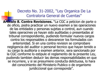 Decreto No. 31-2002, “Ley Organica De La Contraloria General de Cuentas” Articulo 8. Contra Revisiones.  “La CGC a peticion de parte o de oficio, podra practicar un nuevo examen a las operaciones de las entidades y personas sujetas a control, aun cuando tales operacines ya hayan sido auditadas o presentadas al tribunal correspondiente, pudiendo formular nuevos cargos contra los responsables o desvanecer los formulados con anterioridad. Si en una contra revision se comprobare negligencia del auditor o personal tecnico que hayan tenido a su cargo la auditoria o examen anterior, sera sancionado por la CGC conforme lo estipule el reglamento de la presente Ley, pudiendo tambien deducir las demas responsabilidades en que se incurriere, y si se presumiere conducta delictuosa, lo hara del conocimiento del Ministerio Publico o de organismo juridiccional que corresponda”. 