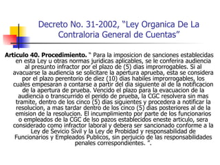 Decreto No. 31-2002, “Ley Organica De La Contraloria General de Cuentas” Articulo 40. Procedimiento.  “ Para la imposicion de sanciones establecidas en esta Ley u otras normas juridicas aplicables, se le conferira audiencia al presunto infractor por el plazo de (5) dias improrrogables. Si al avacuarse la audiencia se solicitare la apertura aprueba, esta se considera por el plazo perentorio de diez (10) dias habiles improrrogables, los cuales empesaran a contarse a partir del dia siguiente al de la notificacion de la apertura de prueba. Vencido el plazo para la evacuacion de la audiencia o transcurrido el perido de prueba, la CGC resolvera sin mas tramite, dentro de los cinco (5) dias siguientes y procedera a notificar la resolucion, a mas tardar dentro de los cinco (5) dias posteriores al de la emision de la resolucion. El incumplimiento por parte de los funcionarios o empleados de la CGC de lso pazos establecidos eneste articulo, sera considerado como infractor laboral y debera ser sancionado conforme a la Ley de Sevicio Sivil y la Ley de Probidad y responsabilidad de Funcionarios y Empleados Publicos, sin perjuicio de las responsabilidades penales correspondientes. ”. 