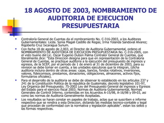 18 AGOSTO DE 2003, NOMBRAMIENTO DE AUDITORIA DE EJECUCION PRESUPUESTARIA Contraloría General de Cuentas da el nombramiento No. C-316-2003, a los Auditores Gubernamentales: Licda. Sonia Magali Castillo de Regas; Irma Yolanda Sandoval Alvarez; Rigoberto Cruz Ixcaragua Sunum. Con fecha 18 de agosto de 2,003, el Director de Auditoria Gubernamental, ordeno el NOMBRAMIENTO DE AUDITORIA DE EJECUCION PRESUPUESTARIA No. C-316-2005, con el visto bueno del Lic. Oscar Eugenio Dubon Palma Contralor General de Cuentas, que literalmente dice: “Esta Direccion designa para que en representación de la Contraloría General de Cuentas, se practique auditoria a la ejecución del presupuesto de ingresos y egresos, de la SCEP, por el periodo de 1 de enero al 31 de diciembre de 2003, para su revision se debe tomar en cuenta, a las unidades ejecutoras que la integran, (dicha auditoria incluira dentro de otras areas: cajas, bancos, fondos rotativos, inversiones, valores, fideicomisos, prestamos, donaciones, obligaciones, almacenes, activos fijos, formularios oficiales). Para el desarrollo de la auditoria se debe de observar lo establecido en los articulos 237 y 241 de la Constitución Politica de la republica de Guatemala; decreto legislativo 101-97, Ley Organica del Presupuesto; 75-2002 Ley del Presupuesto General de ingresos y Egresos del Estado para el ejercicio fiscal 2003; Normas de Auditoria Gubernamental, Normas Generales de Control Interno, contenidas en los Acuerdos A-15/98, A-16/98 y 09-03, asi como las normas de Auditoria Generalmente Aceptadas.  Los resultados se haran constar en papeles de trabajo, actas que se suscriben e informe respectivo que se rendira a esta Direccion, dictando las medidas tecnico-contable y legal que procedan de conformidad con la normativa y legislación aplicable”. estan los sellos y las formas respectivas. 