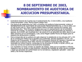8 DE SEPTIEMBRE DE 2003, NOMBRAMIENTO DE AUDITORIA DE AJECUCION PRESUPUESTARIA. Contraloría General de Cuentas da el nombramiento No. C-316-A-2003, a los Auditores Gubernamentales: Licda. Monica Noemí Melgar Paul  Con fecha 8 de septiembre de 2,003, el Director de Auditoria Gubernamental, ordeno el NOMBRAMIENTO DE AUDITORIA DE EJECUCION PRESUPUESTARIA No. C-316-A-2003, con el visto bueno del Lic. Oscar Eugenio Dobon Palma Contralor General de Cuentas, que literalmente dice: “Esta Direccion designa para que en representación de la Contraloría General de Cuentas, se practique auditoria a la ejecución del presupuesto de ingresos y egresos, de la SCEP, por el periodo de 1 de enero al 31 de diciembre de 2003, para lo cual debe avocarse con la coordinadora, Lcda..Sonia Magali Castillo Munoz de Regas quien le asignara las atribuciones a realizar. Para el desarrollo de la auditoria de sede observar lo establecido en los articulos 237 y 241 de la Constitución Politica de la republica de Guatemala; decreto legislativo 101-97, Ley Organica del Presupuesto; 75-2002 Ley del Presupuesto General de ingresos y Egresos del Estado para el ejercicio fiscal 2003; Normas de Auditoria Gubernamental, Normas Generales de Control Interno, contenidas en los Acuerdos A-15/98, A-16/98 y 09-03, asi como las normas de Auditoria Generalmente Aceptadas.  Los resultados se haran constar en papeles de trabajo, actas que se suscriben e informe respectivo que se rendira a esta Direccion, dictando las medidas de orden tecnico-contable y legal que procedan de conformidad con la normativca y legislación aplicable”. estan los sellos y las formas respectivas. 
