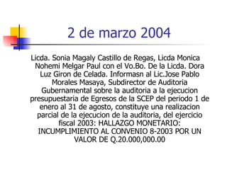2 de marzo 2004 Licda. Sonia Magaly Castillo de Regas, Licda Monica Nohemi Melgar Paul con el Vo.Bo. De la Licda. Dora Luz Giron de Celada. Informasn al Lic.Jose Pablo Morales Masaya, Subdirector de Auditoria Gubernamental sobre la auditoria a la ejecucion presupuestaria de Egresos de la SCEP del periodo 1 de enero al 31 de agosto, constituye una realizacion parcial de la ejecucion de la auditoria, del ejercicio fiscal 2003: HALLAZGO MONETARIO: INCUMPLIMIENTO AL CONVENIO 8-2003 POR UN VALOR DE Q.20.000,000.00 
