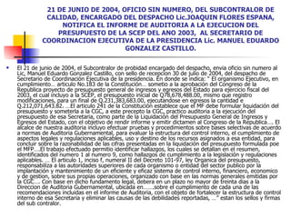 21 DE JUNIO DE 2004, OFICIO SIN NUMERO, DEL SUBCONTRALOR DE CALIDAD, ENCARGADO DEL DESPACHO Lic.JOAQUIN FLORES ESPANA, NOTIFICA EL INFORME DE AUDITORIA A LA EJECUCION DEL PRESUPUESTO DE LA SCEP DEL ANO 2003,  AL SECRETARIO DE COORDINACION EJECUTIVA DE LA PRESIDENCIA Lic. MANUEL EDUARDO GONZALEZ CASTILLO. El 21 de junio de 2004, el Subcontralor de probidad encargado del despacho, envia oficio sin numero al Lic, Manuel Eduardo Gonzalez Castillo, con sello de recepcion 30 de julio de 2004, del despacho de Secretario de Coordinación Ejecutiva de la presidencia. En donde se indica: “ El organismo Ejecutivo, en cumplimiento… articulo No.183 de la Constitución… sometio a la aprobación del Congreso de la Republica proyecto de presupuesto general de ingresos y egresos del Estado para ejercicio fiscal del 2003, el cual incluyo a la SCEP, el presupuesto inicial de Q78,678,488.00, mismo que registro modificaciones, para un final de Q.231,383,683.00, ejecutandose en egresos la cantidad e Q.212,071,643.82. …El articulo 241 de la Constitución establece que el MF debe formular liquidación del presupuesto y someterla a la CGC, a este precepto la CGC, practico auditoria a la ejecución del presupuesto de esa Secretaria, como parte de la Liquidación del Presupuesto General de Ingresos y Egresos del Estado, con el objetivo de rendir informe y emitir dictamen al Congreso de la Republica…. El alcalce de nuestra auditoria incluyo efectuar pruebas y procedimientos sobre bases selectivas de acuerdo a normas de Auditoria Gubernamental, para evaluar la estructura del control interno, el cumplimiento de aspectos legales y regulaciones aplicables, uso y destino de los recursos asignados a esa entidad, para concluir sobre la razonabilidad de las cifras presentadas en la liquidación del presupuesto formulada poe el MFP….El trabajo efectuado permitio identificar hallazgos, los cuales se detallan en el resumen, identificados del numero 1 al numero 9, como hallazgos de cumplimiento a la legislación y regulaciones aplicables. … El articulo 1, inciso f, numeral II del Decreto 101-97, ley Organica del presupuesto, responsabiliza a las autoridades superiores de cada organismo o entidad del sector publico por la implantación y mantenimiento de un eficiente y eficaz sistema de control interno, financiero, economico y de gestion, sobre sus propias operaciones, organizado con base en las normas generales emitidas por la CGC…. Con base en dicho fundamento legal, debera en un plazo no mayor de treinta dias a la Direccion de Auditoria Gubernamental, ubicada en…….sobre el cumplimiento de cada una de las recomendaciones incluidas en el informe de Auditoria, con el objeto de fortalecer la estructura de control interno de esa Secretaria y eliminar las causas de las debilidades reportadas, …” estan los sellos y firmas del sub contralor.  