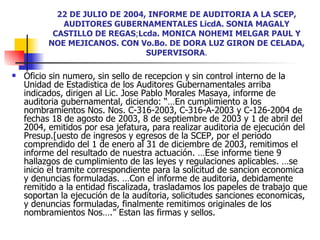 22 DE JULIO DE 2004, INFORME DE AUDITORIA A LA SCEP, AUDITORES GUBERNAMENTALES LicdA. SONIA MAGALY CASTILLO DE REGAS ; Lcda. MONICA NOHEMI MELGAR PAUL Y NOE MEJICANOS.   CON Vo.Bo. DE DORA LUZ GIRON DE CELADA, SUPERVISORA . Oficio sin numero, sin sello de recepcion y sin control interno de la Unidad de Estadistica de los Auditores Gubernamentales arriba indicados, dirigen al Lic. Jose Pablo Morales Masaya, informe de auditoria gubernamental, diciendo: “…En cumplimiento a los nombramientos Nos. Nos. C-316-2003, C-316-A-2003 y C-126-2004 de fechas 18 de agosto de 2003, 8 de septiembre de 2003 y 1 de abril del 2004, emitidos por esa jefatura, para realizar auditoria de ejecución del Presup.[uesto de ingresos y egresos de la SCEP, por el periodo comprendido del 1 de enero al 31 de diciembre de 2003, remitimos el informe del resultado de nuestra actuación. …Ese informe tiene 9 hallazgos de cumplimiento de las leyes y regulaciones aplicables. …se inicio el tramite correspondiente para la solicitud de sancion economica y denuncias formuladas. …Con el informe de auditoria, debidamente remitido a la entidad fiscalizada, trasladamos los papeles de trabajo que soportan la ejecución de la auditoria, solicitudes sanciones economicas, y denuncias formuladas, finalmente remitimos originales de los nombramientos Nos….” Estan las firmas y sellos. 