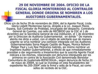 29 DE NOVIEMBRE DE 2004. OFICIO DE LA FISCAL GLORIA MONTERROSO AL CONTRALOR GENERAL DONDE ORDENA SE NOMBREN A LOS AUDITORES GUBERNAMENTALES.   Oficio s/n de fecha 29 de noviembre de 2004, del la Agente Fiscal, Licda.  Gloria Lisbett Monterroso Garcia, dirigido a la Lic. Joaquin Flores Espana, Sub Contralor de Probidad, encargado del despacho. Contraloría General de Cuentas, con sello de RECIBIDO por la CGC el 1 de diciembre por la Secretaria General de esa institución, el 1 de diciembre por la Direccion de Auditoria Gubernamental.  en donde “ De manera atenta me dirijo a usted, con el objeto de solicitarle que de manara urgente se sirva nombrar una comision integrada con los Auditores Gubernamentales Sonia Magaly Castillo de Regas, Monica Nohemí Melgar Paul y Luis Noe Mejicanos Galindo, asi mismo nombrar un Ingeniero Auditor Gubernamental, a efecto de que inmediatamente procedan a dar seguimiento a lineamientos que la suscrita Agente Fiscal indicara a los mismos, relacionado con denuncia interpuesta por los primeros en contra de la Asociación Civil denominada Bienestar Comunitario de Guatemala-BIENCOGUA-, según denuncia de fecha 21 de mayo de 20004, la cual se investiga en esta fiscaliadentro del expediente No.205-2004”.esta la firma y sello de la Fiscal, asi como sellos de recibido de la CGC. 