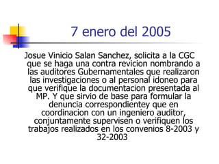 7 enero del 2005 Josue Vinicio Salan Sanchez, solicita a la CGC que se haga una contra revicion nombrando a las auditores Gubernamentales que realizaron las investigaciones o al personal idoneo para que verifique la documentacion presentada al MP. Y que sirvio de base para formular la denuncia correspondientey que en coordinacion con un ingeniero auditor, conjuntamente supervisen o verifiquen los trabajos realizados en los convenios 8-2003 y 32-2003  