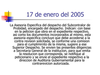 17 de enero del 2005 La Asesoria Especifica del despacho del Subcontralor de Probidad, encargado del despacho. Indican: con base en la peticion que obra en el expediente respectivo, asi como los documentos incorporados al mismo, esta asesoria especifica concluye que debe accederse a la contra revision solicitada, se conforme una comision para el cumplimirnto de la misma, sugiere a ese Superior Despacho. Se envien las presentes diligencias a Secretaria General de la institucion, para que emita la resolucion que corresponda, se notifique al peticionario y se envie el expediente respectivo a la direccion de Auditoria Gubernamental para la contrarevicion autorizada.  