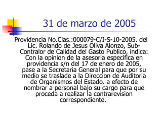 31 de marzo de 2005 Providencia No.Clas.:000079-C/I-S-10-2005. del Lic. Rolando de Jesus Oliva Alonzo, Sub-Contralor de Calidad del Gasto Publico, indica: Con la opinion de la asesoria especifica en providencia s/n del 17 de enero de 2005, pase a la Secretaria General para que por su medio se traslade a la Direccion de Auditoria de Organismos del Estado. a efecto de nombrar a personal bajo su cargo para que proceda a realizar la contrarevision correspondiente.  