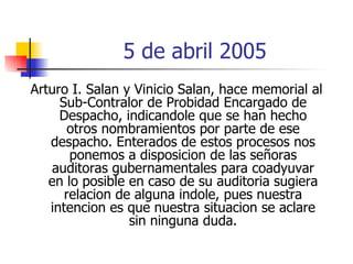 5 de abril 2005 Arturo I. Salan y Vinicio Salan, hace memorial al Sub-Contralor de Probidad Encargado de Despacho, indicandole que se han hecho otros nombramientos por parte de ese despacho. Enterados de estos procesos nos ponemos a disposicion de las señoras auditoras gubernamentales para coadyuvar en lo posible en caso de su auditoria sugiera relacion de alguna indole, pues nuestra intencion es que nuestra situacion se aclare sin ninguna duda. 