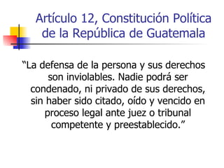 Artículo 12, Constitución Política de la República de Guatemala “ La defensa de la persona y sus derechos son inviolables. Nadie podrá ser condenado, ni privado de sus derechos, sin haber sido citado, oído y vencido en proceso legal ante juez o tribunal competente y preestablecido.” 