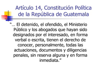 Artículo 14, Constitución Política de la República de Guatemala “…  El detenido, el ofendido, el Ministerio Público y los abogados que hayan sido designados por el interesado, en forma verbal o escrita, tienen el derecho de conocer, personalmente, todas las actuaciones, documentos y diligencias penales, sin reserva alguna y en forma inmediata.” 