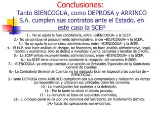 Conclusiones:   Tanto BIENCOGUA, como DEPROSA y ARRINCO S.A. cumplen sus contratos ante el Estado, en este caso la SCEP 1.- No se agoto la fase conciliatoria, entre –BIENCOGUA- y la SCEP. 2.-  No se concluyo el procedimiento administrativo, entre –BIENCOGUA- y la SCEP.. 3.-  No se agoto lo contencioso administrativo, entre –BIENCOGUA- y la SCEP. 4.-  El M.P. solo hace análisis de cheque, no financiero, no hace análisis administrativo, legal, técnico y económico. Solo se dedica a investigar cuenta bancarias y tarjetas de crédito. 5.-  La SCEP señala incumplimientos administrativos, entre –BIENCOGUA- y la SCEP. 6.-  La SCEP tiene únicamente pendiente la recepción del convenio 8-2003. 7.-  -BIENCOGUA- ya entrego cuentas a la sección de Entidades Especiales de la Contraloría General de Cuentas. 8.-  La Contraloría General de Cuentas no ha realizado Examen Especial a las cuentas de –BIENCOGUA-. 9.-Tanto DEPROSA como ARRINCO cumplieron con sus compromisos y realizaron las ventas correspondiente, y utilizaron sus utilidades como les convenía. 10.- La investigación fue posterior a la detención. 11.- Por lo tanto se obvió el debido proceso. 12.- La denuncia se basa en supuestas anomalías,  13.- El proceso penal se da por una denuncia del Secretario, sin fundamento técnico. 14.- todas las operaciones son evidentes. 