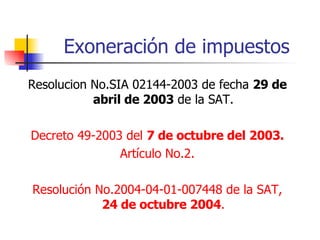 Exoneración de impuestos Resolucion No.SIA 02144-2003 de fecha  29 de abril de 2003  de la SAT. Decreto 49-2003 del  7 de octubre del 2003. Artículo No.2. Resolución No.2004-04-01-007448 de la SAT,  24 de octubre 2004 . 