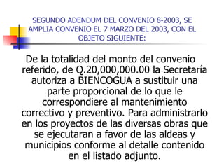 SEGUNDO ADENDUM DEL CONVENIO 8-2003, SE AMPLIA CONVENIO EL 7 MARZO DEL 2003, CON EL OBJETO SIGUIENTE: De la totalidad del monto del convenio referido, de Q.20,000,000.00 la Secretaría autoriza a BIENCOGUA a sustituir una parte proporcional de lo que le correspondiere al mantenimiento correctivo y preventivo. Para administrarlo en los proyectos de las diversas obras que se ejecutaran a favor de las aldeas y municipios conforme al detalle contenido en el listado adjunto. 