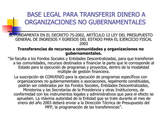 BASE LEGAL PARA TRANSFERIR DINERO A ORGANIZACIONES NO GUBERNAMENTALES SE FUNDAMENTA EN EL DECRETO 75-2002, ARTÍCULO 12 LEY DEL PRESUPUESTO GENERAL DE INGRESOS Y EGRESOS DEL ESTADO PARA EL EJERCICIO FISCAL 2003 Transferencias de recursos a comunidades y organizaciones no gubernamentales. “ Se faculta a los Fondos Sociales y Entidades Descentralizadas, para que transfieran a las comunidades, recursos destinados a financiar la parte que le corresponde al Estado para la ejecución de programas y proyectos, dentro de la modalidad múltiple de gestión financiera. La suscripción de CONVENIO para la ejecución de programas específicos con organizaciones no gubernamentales o asociaciones, legalmente constituidas, podrán ser celebrados por los Fondos Sociales, Entidades Descentralizadas, Ministerios y las Secretarías de la Presidencia y otras Instituciones, de conformidad con los instrumentos legales y administrativos que para el efecto se aprueben. La máxima autoridad de la Entidad que se trate durante el mes de enero del año 2003 deberá enviar a la Dirección Técnica de Presupuesto del MFP, la programación de las transferencias”. 