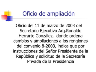 Oficio de ampliación Oficio del 11 de marzo de 2003 del Secretario Ejecutivo Arq.Ronaldo Herrarte González,  donde ordena cambios y ampliaciones a los renglones del convenio 8-2003, indica que por instrucciones del Señor Presidente de la República y solicitud de la Secretaría Privada de la Presidencia 