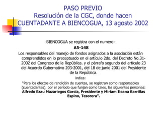 PASO PREVIO Resolución de la CGC, donde hacen CUENTADANTE A BIENCOGUA, 13 agosto 2002 BIENCOGUA se registra con el numero: A5-148 Los responsables del manejo de fondos asignados a la asociación están comprendidos en lo preceptuado en el artículo 2do. del Decreto No.31-2002 del Congreso de la República. y el párrafo segundo del artículo 23 del Acuerdo Gubernativo 203-2001, del 18 de junio 2001 del Presidente de la República. indica: “ Para los efectos de rendición de cuentas, se registran como responsables (cuentadantes), por el período que funjan como tales, las siguientes personas:  Alfredo Ezau Mazariegos García, Presidente y Miriam Ileana Barrillas Espino, Tesorera”. 