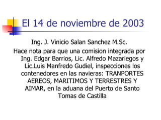 El 14 de noviembre de 2003 Ing. J. Vinicio Salan Sanchez M.Sc. Hace nota para que una comision integrada por Ing. Edgar Barrios, Lic. Alfredo Mazariegos y Lic.Luis Manfredo Gudiel, inspecciones los contenedores en las navieras: TRANPORTES AEREOS, MARITIMOS Y TERRESTRES Y AIMAR, en la aduana del Puerto de Santo Tomas de Castilla 