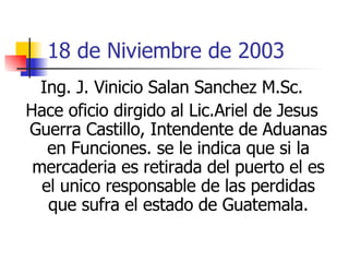 18 de Niviembre de 2003 Ing. J. Vinicio Salan Sanchez M.Sc. Hace oficio dirgido al Lic.Ariel de Jesus Guerra Castillo, Intendente de Aduanas en Funciones. se le indica que si la mercaderia es retirada del puerto el es el unico responsable de las perdidas que sufra el estado de Guatemala. 