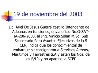 19 de noviembre del 2003 Lic. Ariel De Jesus Guerra castillo Intendente de Aduanas en funciones, envia oficio No.O-SAT-IA-206-2003, al Ing. Vinicio Salan M.Sc. Sub Scecretario Para Asuntos Ejecutivos de la S CEP, indica que los conocimientos de embarque se consignaron a Servicios Aereos, Maritimos y Terrestres S.A y estan los Nos. de los B/L’s y no aparece la SCEP 