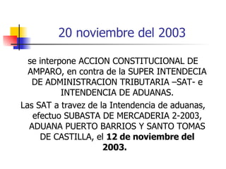 20 noviembre del 2003 se interpone ACCION CONSTITUCIONAL DE AMPARO, en contra de la SUPER INTENDECIA DE ADMINISTRACION TRIBUTARIA –SAT- e INTENDENCIA DE ADUANAS. Las SAT a travez de la Intendencia de aduanas, efectuo SUBASTA DE MERCADERIA 2-2003, ADUANA PUERTO BARRIOS Y SANTO TOMAS DE CASTILLA, el  12 de noviembre del 2003.  